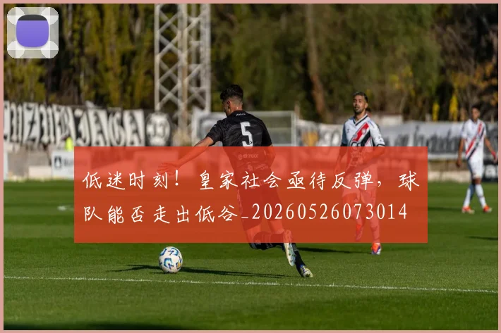 低迷时刻！皇家社会亟待反弹，球队能否走出低谷_20260526073014