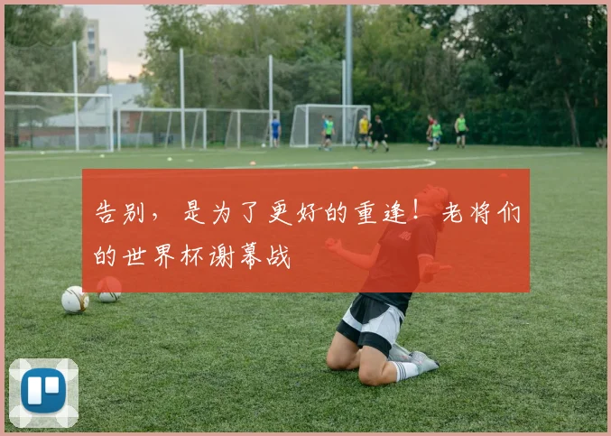 告别，是为了更好的重逢！老将们的世界杯谢幕战