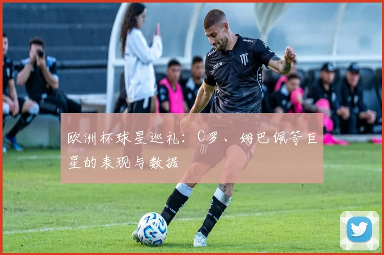 欧洲杯球星巡礼：C罗、姆巴佩等巨星的表现与数据