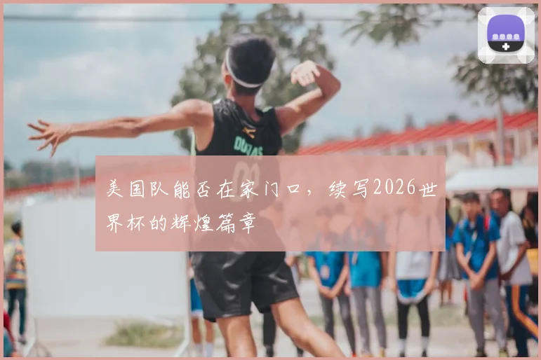 美国队能否在家门口，续写2026世界杯的辉煌篇章
