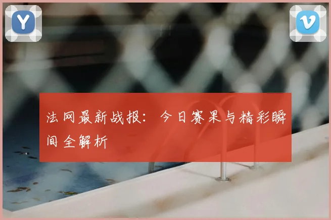 法网最新战报：今日赛果与精彩瞬间全解析