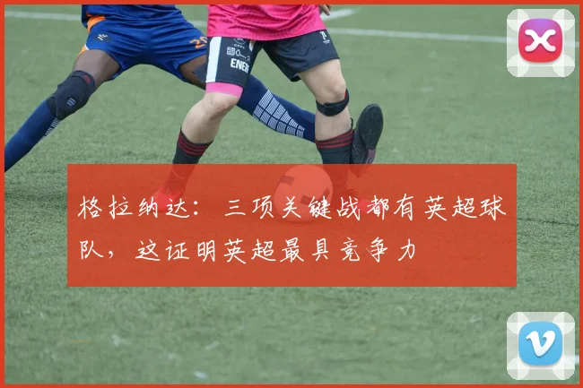 格拉纳达：三项关键战都有英超球队，这证明英超最具竞争力