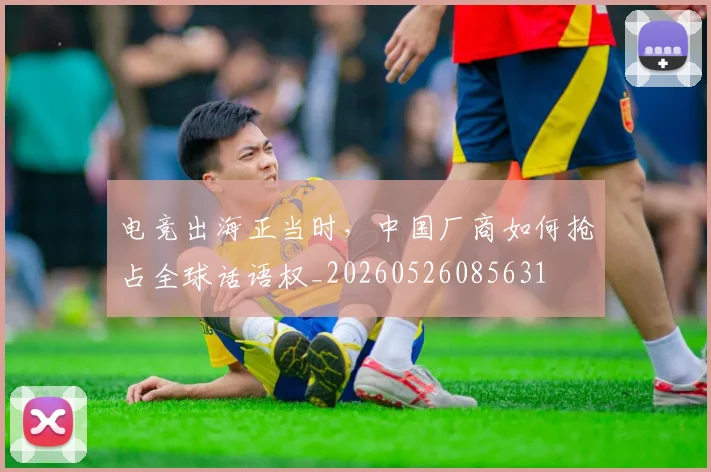 电竞出海正当时，中国厂商如何抢占全球话语权_20260526085631