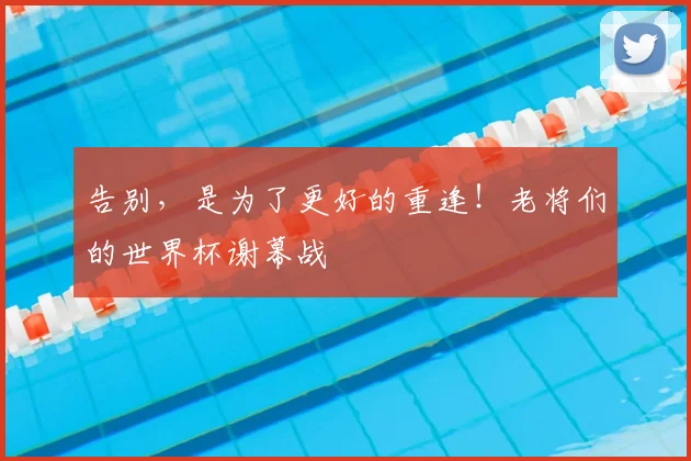 告别，是为了更好的重逢！老将们的世界杯谢幕战